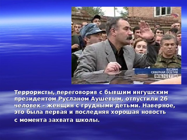  Террористы, переговорив с бывшим ингушским президентом Русланом Аушевым, отпустили 26 человек – женщин с грудными детьми. Наверное, это была первая и последняя хорошая новость  с момента захвата школы.  