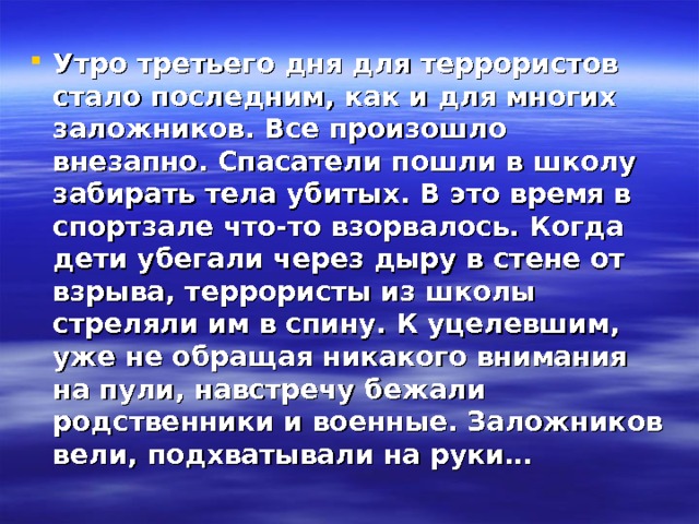 Утро третьего дня для террористов стало последним, как и для многих заложников. Все произошло внезапно. Спасатели пошли в школу забирать тела убитых. В это время в спортзале что-то взорвалось. Когда дети убегали через дыру в стене от взрыва, террористы из школы стреляли им в спину. К уцелевшим, уже не обращая никакого внимания на пули, навстречу бежали родственники и военные. Заложников вели, подхватывали на руки… 