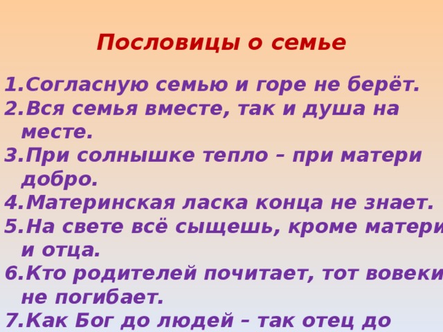 Пословицы о семье Согласную семью и горе не берёт. Вся семья вместе, так и душа на месте. При солнышке тепло – при матери добро. Материнская ласка конца не знает. На свете всё сыщешь, кроме матери и отца. Кто родителей почитает, тот вовеки не погибает. Как Бог до людей – так отец до детей. На что и клад, когда в семье лад. 