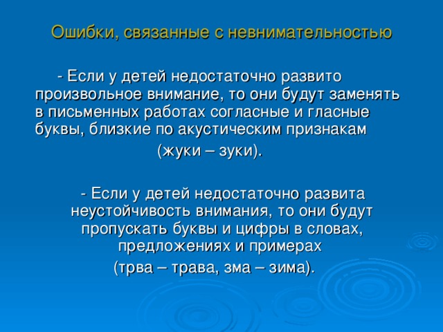 Ошибки, связанные с невнимательностью  - Если у детей недостаточно развито произвольное внимание, то они будут заменять в письменных работах согласные и гласные буквы, близкие по акустическим признакам (жуки – зуки).  - Если у детей недостаточно развита неустойчивость внимания, то они будут пропускать буквы и цифры в словах, предложениях и примерах (трва – трава, зма – зима). 