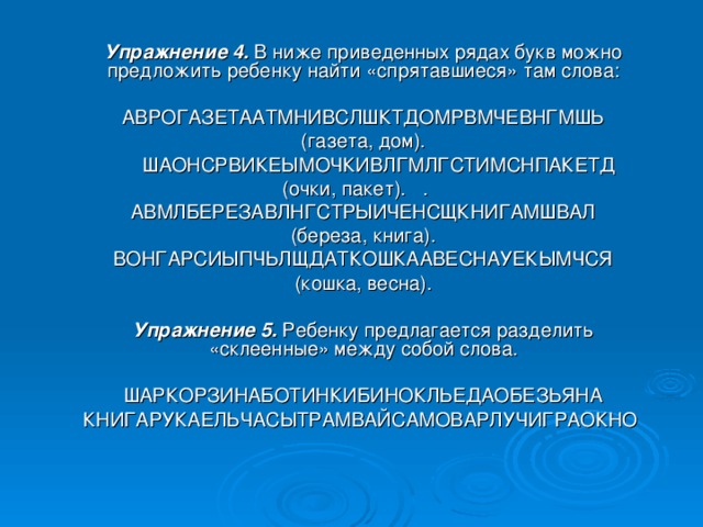 Упражнение 4.  В ниже приведенных рядах букв можно предложить ребенку найти «спрятавшиеся» там слова: АВРОГАЗЕТААТМНИВСЛШКТДОМРВМЧЕВНГМШЬ (газета, дом).  ШАОНСРВИКЕЫМОЧКИВЛГМЛГСТИМСНПАКЕТД (очки, пакет).  . АВМЛБЕРЕЗАВЛНГСТРЫИЧЕНСЩКНИГАМШВАЛ (береза, книга). ВОНГАРСИЫПЧЬЛЩДАТКОШКААВЕСНАУЕКЫМЧСЯ (кошка, весна).  Упражнение 5.  Ребенку предлагается разделить «склеенные» между собой слова. ШАРКОРЗИНАБОТИНКИБИНОКЛЬЕДАОБЕЗЬЯНА КНИГАРУКАЕЛЬЧАСЫТРАМВАЙСАМОВАРЛУЧИГРАОКНО 