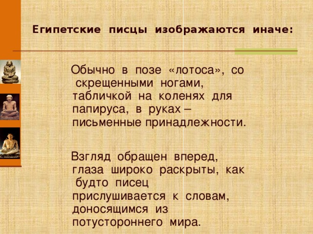  Египетские писцы изображаются иначе:  Обычно в позе «лотоса», со скрещенными ногами, табличкой на коленях для папируса, в руках – письменные принадлежности.  Взгляд обращен вперед, глаза широко раскрыты, как будто писец прислушивается к словам, доносящимся из потустороннего мира. Анимация работает по щелчку мыши. Щелкните по изображению, если необходимо показать его более крупно (переход по гиперссылке). Для перехода к следующему слайду щелкните мышью в любом месте фона слайда.  