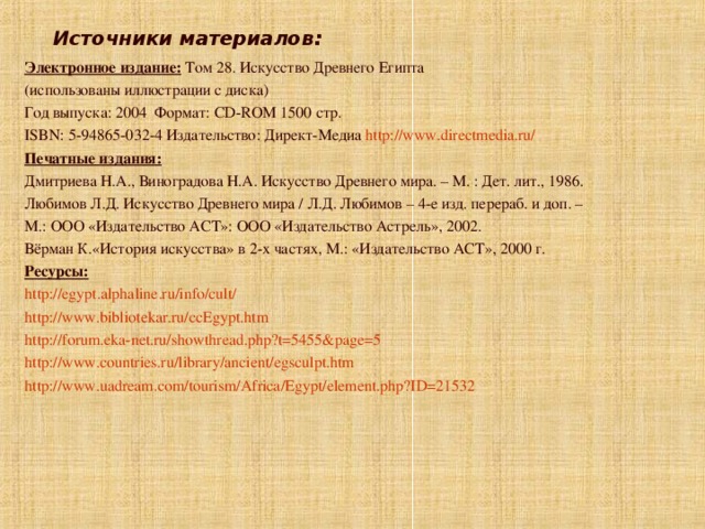  Источники материалов: Электронное издание: Том 28. Искусство Древнего Египта (использованы иллюстрации с диска) Год выпуска: 2004 Формат: CD-ROM 1500 стр. ISBN: 5-94865-032-4 Издательство: Директ-Медиа http://www.directmedia.ru/ Печатные издания: Дмитриева Н.А., Виноградова Н.А. Искусство Древнего мира. – М. : Дет. лит., 1986. Любимов Л.Д. Искусство Древнего мира / Л.Д. Любимов – 4-е изд. перераб. и доп. – М.: ООО «Издательство АСТ»: ООО «Издательство Астрель», 2002. Вёрман К.«История искусства» в 2-х частях, М.: «Издательство АСТ», 2000 г. Ресурсы: http://egypt.alphaline.ru/info/cult/ http://www.bibliotekar.ru/ccEgypt.htm http://forum.eka-net.ru/showthread.php?t=5455&page=5 http://www.countries.ru/library/ancient/egsculpt.htm http://www.uadream.com/tourism/Africa/Egypt/element.php?ID=21532 