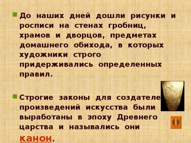 До наших дней дошли рисунки и росписи на стенах гробниц, храмов и дворцов, предметах домашнего обихода, в которых художники строго придерживались определенных правил.  Строгие законы для создателей произведений искусства были выработаны в эпоху Древнего царства и назывались они канон .  Анимация работает по щелчку мыши. Щелкните по управляющей кнопке, для того чтобы посмотреть определение слова «канон» /стоит обратить вниманию учеников на то, что, благодаря канону, мы и узнаем произведения древнеегипетского искусства/. Щелкните по картинке, для того чтобы лучше рассмотреть Палетку фараона Нармера /здесь стоит отметить, что уже в данной палетке, созданной в самом начале эпохи Древнего царства древнеегипетский канон отразился полностью/. Для перехода к следующему слайду щелкните мышью в любом месте фона слайда.  