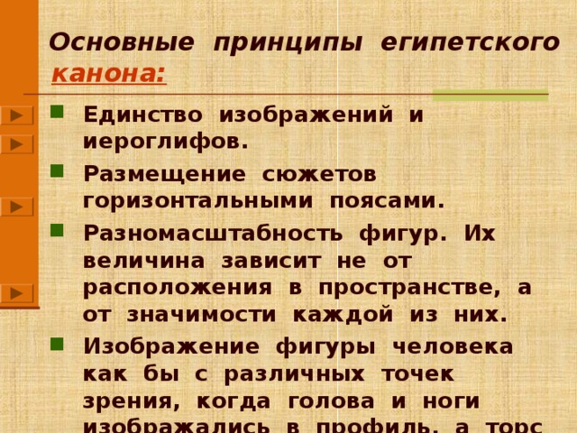  Основные принципы египетского канона: Единство изображений и иероглифов. Размещение сюжетов горизонтальными поясами. Разномасштабность фигур. Их величина зависит не от расположения в пространстве, а от значимости каждой из них. Изображение фигуры человека как бы с различных точек зрения, когда голова и ноги изображались в профиль, а торс и глаза – в фас. Каждый из принципов появляется по щелчку мыши. Рядом сразу появляется управляющая кнопка, щелкнув по которой, Вы можете перейти к изображениям, поясняющим текст (данный принцип). Вы можете показать все принципы сразу, а можете делать это постепенно, чередуя текст и изображения. Для перехода к следующему слайду щелкните мышью в любом свободном от информации месте фона слайда.  