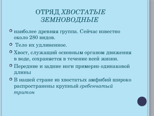 Отряд Хвостатые земноводные  наиболее древняя группа. Сейчас известно около 280 видов.  Тело их удлиненное. Хвост, служащий основным органом движения в воде, сохраняется в течение всей жизни. Передние и задние ноги примерно одинаковой длины В нашей стране из хвостатых амфибий широко распространены крупный гребенчатый тритон  