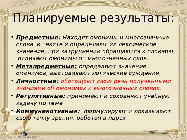 Планируемые результаты: Предметные : Находят омонимы и многозначные слова в тексте и определяют их лексическое значение, при затруднении обращаются к словарю, отличают омонимы от многозначных слов. Метапредметные:  определяют значение омонимов, выстраивают логические суждения. Личностные:  обогащают свою речь полученными знаниями об омонимах и многозначных словах. Регулятивные: принимают и сохраняют учебную задачу по теме. Коммуникативные: формулируют и доказывают свою точку зрения, работая в парах. 