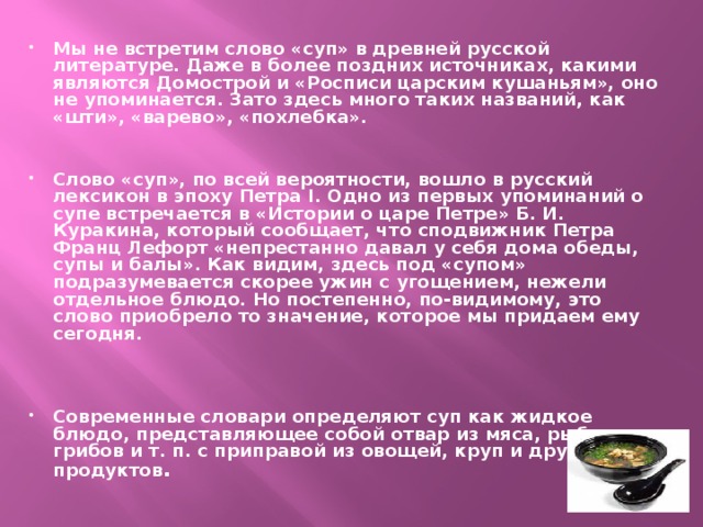 Мы не встретим слово «суп» в древней русской литературе. Даже в более поздних источниках, какими являются Домострой и «Росписи царским кушаньям», оно не упоминается. Зато здесь много таких названий, как «шти», «варево», «похлебка».   Слово «суп», по всей вероятности, вошло в русский лексикон в эпоху Петра I. Одно из первых упоминаний о супе встречается в «Истории о царе Петре» Б. И. Куракина, который сообщает, что сподвижник Петра Франц Лефорт «непрестанно давал у себя дома обеды, супы и балы». Как видим, здесь под «супом» подразумевается скорее ужин с угощением, нежели отдельное блюдо. Но постепенно, по-видимому, это слово приобрело то значение, которое мы придаем ему сегодня.    Современные словари определяют суп как жидкое блюдо, представляющее собой отвар из мяса, рыбы, грибов и т. п. с приправой из овощей, круп и других продуктов . 