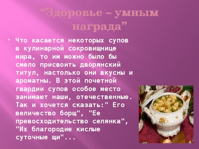 “ Здоровье – умным награда” Что касается некоторых супов в кулинарной сокровищнице мира, то им можно было бы смело присвоить дворянский титул, настолько они вкусны и ароматны. В этой почетной гвардии супов особое место занимают наши, отечественные. Так и хочется сказать: