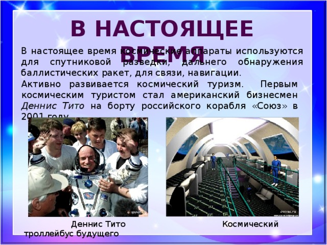 В настоящее время В настоящее время космические аппараты используются для спутниковой разведки, дальнего обнаружения баллистических ракет, для связи, навигации. Активно развивается космический туризм. Первым космическим туристом стал американский бизнесмен Деннис Тито на борту российского корабля «Союз» в 2001 году.  Деннис Тито Космический троллейбус будущего