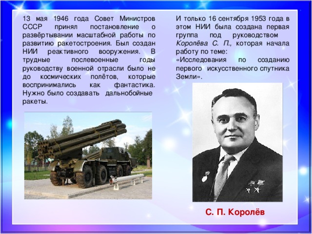13 мая 1946 года Совет Министров СССР принял постановление о развёртывании масштабной работы по развитию ракетостроения. Был создан НИИ реактивного вооружения. В трудные послевоенные годы руководству военной отрасли было не до космических полётов, которые воспринимались как фантастика. Нужно было создавать дальнобойные ракеты. И только 16 сентября 1953 года в этом НИИ была создана первая группа под руководством Королёва С. П., которая начала работу по теме: «Исследования по созданию первого искусственного спутника Земли». С. П. Королёв