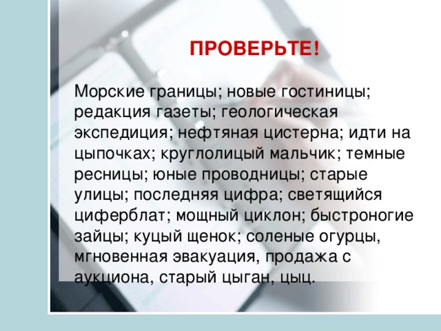 ПРОВЕРЬТЕ! Морские границы; новые гостиницы; редакция газеты; геологическая экспедиция; нефтяная цистерна; идти на цыпочках; круглолицый мальчик; темные ресницы; юные проводницы; старые улицы; последняя цифра; светящийся циферблат; мощный циклон; быстроногие зайцы; куцый щенок; соленые огурцы, мгновенная эвакуация, продажа с аукциона, старый цыган, цыц. 