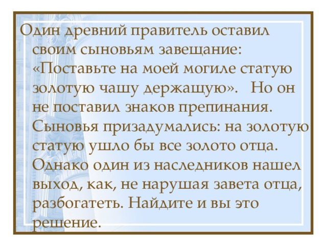 Один древний правитель оставил своим сыновьям завещание: «Поставьте на моей могиле статую золотую чашу держащую». Но он не поставил знаков препинания. Сыновья призадумались: на золотую статую ушло бы все золото отца. Однако один из наследников нашел выход, как, не нарушая завета отца, разбогатеть. Найдите и вы это решение.   