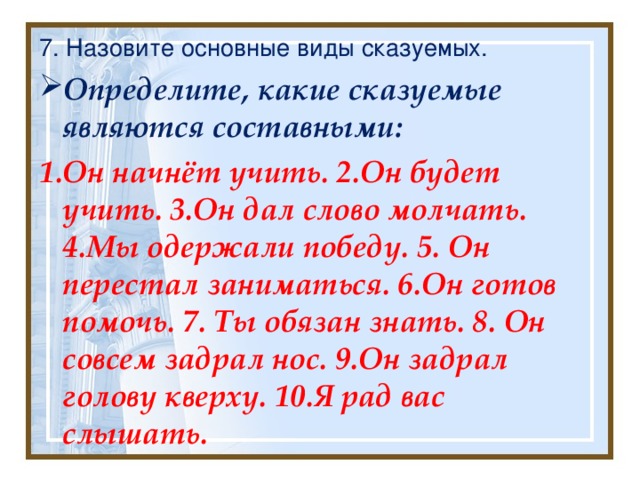 7. Назовите основные виды сказуемых. Определите, какие сказуемые являются составными: 1.Он начнёт учить. 2.Он будет учить. 3.Он дал слово молчать. 4.Мы одержали победу. 5. Он перестал заниматься. 6.Он готов помочь. 7. Ты обязан знать. 8. Он совсем задрал нос. 9.Он задрал голову кверху. 10.Я рад вас слышать. 