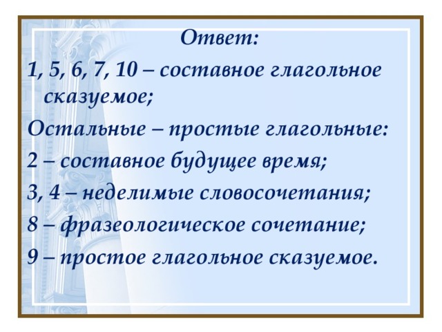Ответ: 1, 5, 6, 7, 10 – составное глагольное сказуемое; Остальные – простые глагольные: 2 – составное будущее время; 3, 4 – неделимые словосочетания; 8 – фразеологическое сочетание; 9 – простое глагольное сказуемое.  