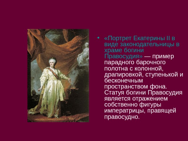 «Портрет Екатерины II в виде законодательницы в храме богини Правосудия»  — пример парадного барочного полотна с колонной, драпировкой, ступенькой и бесконечным пространством фона. Статуя богини Правосудия является отражением собственно фигуры императрицы, правящей правосудно. 