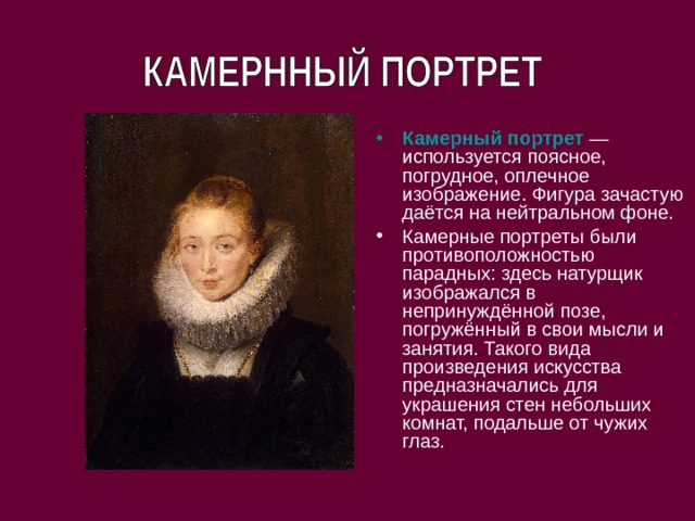 Камерный портрет   — используется поясное, погрудное, оплечное изображение. Фигура зачастую даётся на нейтральном фоне. Камерные портреты были противоположностью парадных: здесь натурщик изображался в непринуждённой позе, погружённый в свои мысли и занятия. Такого вида произведения искусства предназначались для украшения стен небольших комнат, подальше от чужих глаз. 