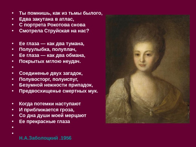 Ты помнишь, как из тьмы былого, Едва закутана в атлас, С портрета Рокотова снова Смотрела Струйская на нас?  Ее глаза — как два тумана, Полуулыбка, полуплач, Ее глаза — как два обмана, Покрытых мглою неудач.  Соединенье двух загадок, Полувосторг, полуиспуг, Безумной нежности припадок, Предвосхищенье смертных мук.  Когда потемки наступают И приближается гроза, Со дна души моей мерцают Ее прекрасные глаза   Н.А.Заболоцкий .1956  