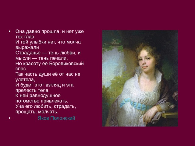Она давно прошла, и нет уже тех глаз  И той улыбки нет, что молча выражали  Страданье — тень любви, и мысли — тень печали,  Но красоту её Боровиковский спас.  Так часть души её от нас не улетела,  И будет этот взгляд и эта прелесть тела  К ней равнодушное потомство привлекать,  Уча его любить, страдать, прощать, молчать.  Яков Полонский 