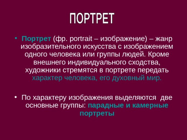 Портрет (фр. portrait – изображение) – жанр изобразительного искусства с изображением одного человека или группы людей. Кроме внешнего индивидуального сходства, художники стремятся в портрете передать характер человека, его духовный мир.  По характеру изображения выделяются две основные группы: парадные и камерные портреты 