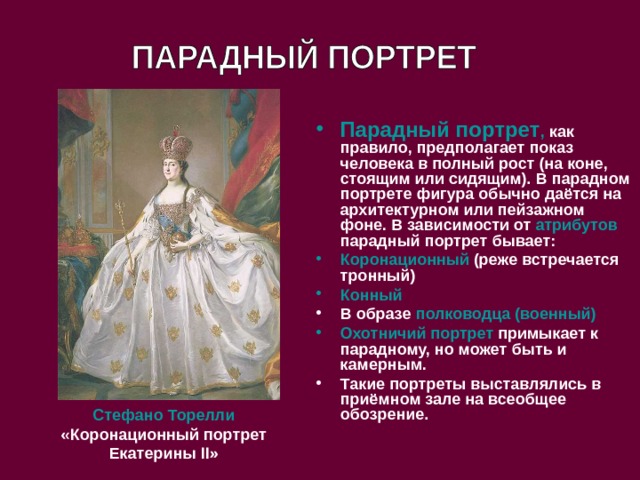 Парадный портрет , как правило, предполагает показ человека в полный рост (на коне, стоящим или сидящим). В парадном портрете фигура обычно даётся на архитектурном или пейзажном фоне. В зависимости от атрибутов парадный портрет бывает: Коронационный (реже встречается тронный) Конный В образе полководца (военный) Охотничий портрет примыкает к парадному, но может быть и камерным. Такие портреты выставлялись в приёмном зале на всеобщее обозрение. Стефано Торелли  «Коронационный портрет Екатерины II » 