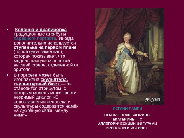   Колонна и драпировка  — традиционные атрибуты  парадного портрета . Иногда дополнительно используется ступенька на первом плане (порой едва заметная), которая показывает, что модель находится в некой высшей сфере, отделённой от зрителя. В портрете может быть изображена скульптура, скульптурный бюст  — он становится атрибутом, с которым модель может вести незримый диалог. «В сопоставлении человека и скульптуры содержится намёк на духовную связь между ними» ИОГАНН ЛАМПИ ПОРТРЕТ ИМПЕРАТРИЦЫ ЕКАТЕРИНЫ II С АЛЛЕГОРИЧЕСКИМИ ФИГУРАМИ КРЕПОСТИ И ИСТИНЫ. 