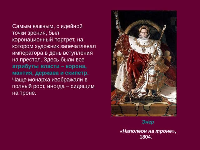 Самым важным, с идейной точки зрения, был коронационный портрет, на котором художник запечатлевал императора в день вступления на престол. Здесь были все атрибуты власти – корона, мантия, держава и скипетр. Чаще монарха изображали в полный рост, иногда – сидящим на троне.  Энгр  «Наполеон на троне» , 1804.  