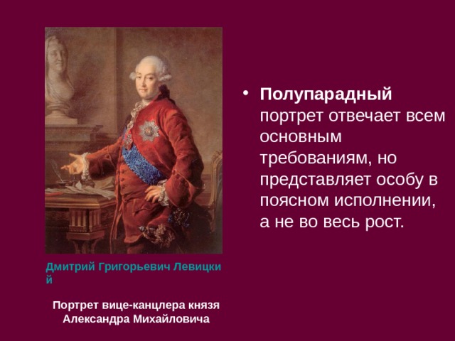 Полупарадный портрет отвечает всем основным требованиям, но представляет особу в поясном исполнении, а не во весь рост.  Дмитрий Григорьевич Левицкий Портрет вице-канцлера князя Александра Михайловича  