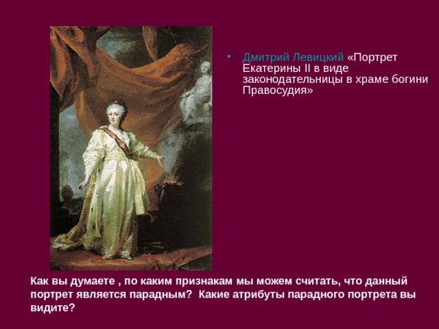 Дмитрий Левицкий «Портрет Екатерины II в виде законодательницы в храме богини Правосудия»  Как вы думаете , по каким признакам мы можем считать, что данный портрет является парадным? Какие атрибуты парадного портрета вы видите? 
