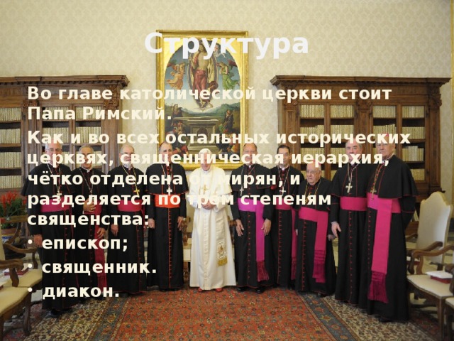 Структура Во главе католической церкви стоит Папа Римский. Как и во всех остальных исторических церквях, священническая иерархия, чётко отделена от мирян, и разделяется по трём степеням священства: епископ; священник. диакон. 
