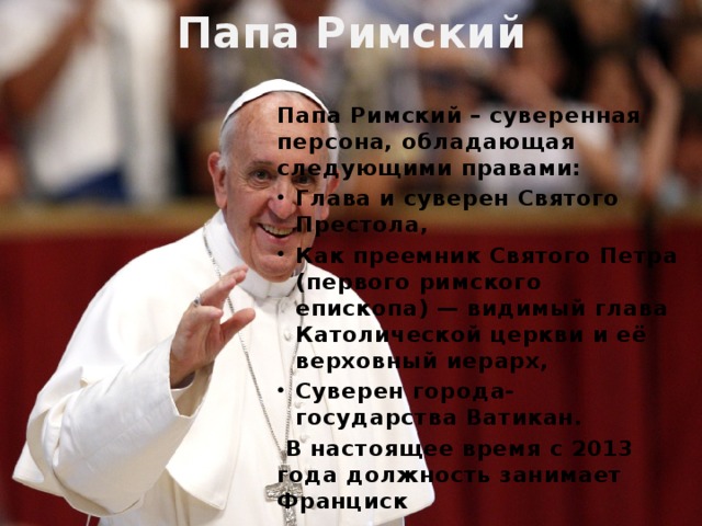 Папа Римский Папа Римский – суверенная персона, обладающая следующими правами: Глава и суверен Святого Престола, Как преемник Святого Петра (первого римского епископа) — видимый глава Католической церкви и её верховный иерарх, Суверен города-государства Ватикан.  В настоящее время с 2013 года должность занимает Франциск 