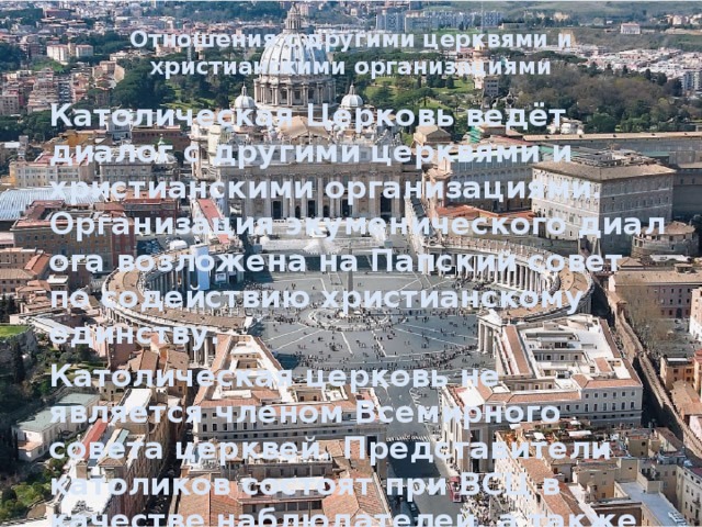 Отношения с другими церквями и христианскими организациями   Католическая Церковь ведёт диалог с другими церквями и христианскими организациями. Организация экуменического диалога возложена на Папский совет по содействию христианскому единству. Католическая церковь не является членом Всемирного совета церквей. Представители католиков состоят при ВСЦ в качестве наблюдателей, а также принимают участие в деятельности совместной рабочей группы «ВСЦ-Католическая церковь ». 