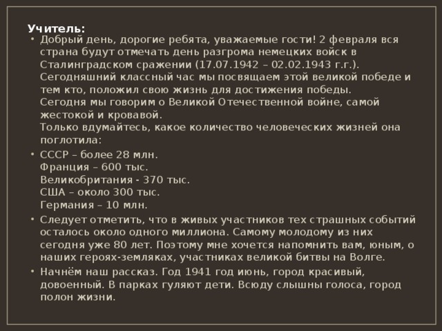 Учитель:   Добрый день, дорогие ребята, уважаемые гости! 2 февраля вся страна будут отмечать день разгрома немецких войск в Сталинградском сражении (17.07.1942 – 02.02.1943 г.г.). Сегодняшний классный час мы посвящаем этой великой победе и тем кто, положил свою жизнь для достижения победы.  Сегодня мы говорим о Великой Отечественной войне, самой жестокой и кровавой.  Только вдумайтесь, какое количество человеческих жизней она поглотила: СССР – более 28 млн.  Франция – 600 тыс.  Великобритания - 370 тыс.  США – около 300 тыс.  Германия – 10 млн. Следует отметить, что в живых участников тех страшных событий осталось около одного миллиона. Самому молодому из них сегодня уже 80 лет. Поэтому мне хочется напомнить вам, юным, о наших героях-земляках, участниках великой битвы на Волге. Начнём наш рассказ. Год 1941 год июнь, город красивый, довоенный. В парках гуляют дети. Всюду слышны голоса, город полон жизни. 