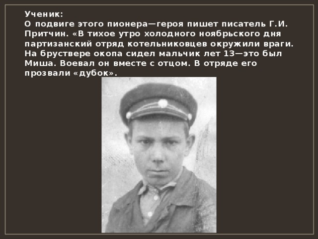 Ученик:  О подвиге этого пионера—героя пишет писатель Г.И. Притчин. «В тихое утро холодного ноябрьского дня партизанский отряд котельниковцев окружили враги. На бруствере окопа сидел мальчик лет 13—это был Миша. Воевал он вместе с отцом. В отряде его прозвали «дубок». 