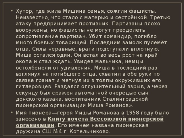 Хутор, где жила Мишина семья, сожгли фашисты. Неизвестно, что стало с матерью и сестрёнкой. Третью атаку предпринимает противник. Партизаны плохо вооружены, но фашисты не могут преодолеть сопротивление партизан. Убит командир, погибло много боевых товарищей. Последним замолк пулемёт отца. Силы неравные, враги подступали вплотную. Миша остался один. Он встал во весь рост на край окопа и стал ждать. Увидев мальчика, немцы остолбенели от удивления. Миша в последний раз взглянул на погибшего отца, схватил в обе руки по связке гранат и метнул их в толпы окруживших его гитлеровцев. Раздался оглушительный взрыв, а через секунду был сражен автоматной очередью сын донского казака, воспитанник Сталинградской пионерской организации Миша Романов». Имя пионера—героя Мишы Романова в 1958 году было занесено в Книгу почёта Всесоюзной пионерской организации . Его именем названа пионерская дружина СШ №4 г. Котельниково. 