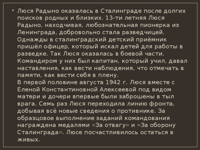 Люся Радыно оказалась в Сталинграде после долгих поисков родных и близких. 13-ти летняя Люся  Радыно, находчивая, любознательная пионерка из Ленинграда, добровольно стала разведчицей. Однажды в сталинградский детский приёмник пришёл офицер, который искал детей для работы в разведке. Так Люся оказалась в боевой части. Командиром у них был капитан, который учил, давал наставления, как вести наблюдения, что отмечать в памяти, как вести себя в плену.  В первой половине августа 1942 г. Люся вместе с Еленой Константиновной Алексеевой под видом матери и дочери впервые были заброшены в тыл врага. Семь раз Люся переходила линию фронта, добывая всё новые сведения о противнике. За образцовое выполнение заданий командования награждена медалями «За отвагу» и «За оборону Сталинграда». Люсе посчастливилось остаться в живых. 