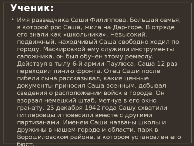 Ученик:   Имя разведчика Саши Филиппова. Большая семья, в которой рос Саша, жила на Дар-горе. В отряде его знали как «школьника». Невысокий, подвижный, находчивый Саша свободно ходил по городу. Маскировкой ему служили инструменты сапожника, он был обучен этому ремеслу. Действуя в тылу 6-й армии Паулюса, Саша 12 раз переходил линию фронта. Отец Саши после гибели сына рассказывал, какие ценные документы приносил Саша военным, добывал сведения о расположении войск в городе. Он взорвал немецкий штаб, метнув в его окно гранату. 23 декабря 1942 года Сашу схватили гитлеровцы и повесили вместе с другими партизанами. Именем Саши названы школы и дружины в нашем городе и области, парк в Ворошиловском районе, в котором установлен его бюст. 