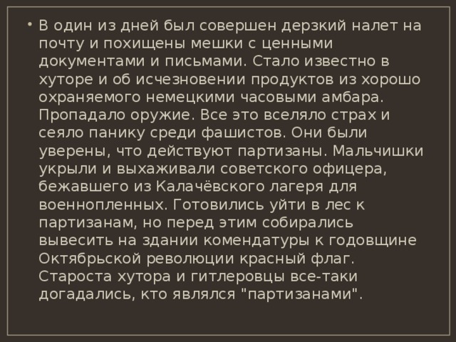 В один из дней был совершен дерзкий налет на почту и похищены мешки с ценными документами и письмами. Стало известно в хуторе и об исчезновении продуктов из хорошо охраняемого немецкими часовыми амбара. Пропадало оружие. Все это вселяло страх и сеяло панику среди фашистов. Они были уверены, что действуют партизаны. Мальчишки укрыли и выхаживали советского офицера, бежавшего из Калачёвского лагеря для военнопленных. Готовились уйти в лес к партизанам, но перед этим собирались вывесить на здании комендатуры к годовщине Октябрьской революции красный флаг. Староста хутора и гитлеровцы все-таки догадались, кто являлся 
