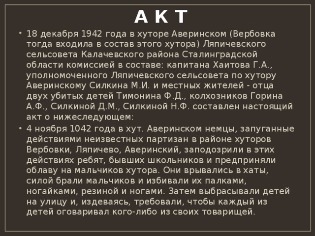  А К Т   18 декабря 1942 года в хуторе Аверинском (Вербовка тогда входила в состав этого хутора) Ляпичевского сельсовета Калачевского района Сталинградской области комиссией в составе: капитана Хаитова Г.А., уполномоченного Ляпичевского сельсовета по хутору Аверинскому Силкина М.И. и местных жителей - отца двух убитых детей Тимонина Ф.Д., колхозников Горина А.Ф., Силкиной Д.М., Силкиной Н.Ф. составлен настоящий акт о нижеследующем: 4 ноября 1042 года в хут. Аверинском немцы, запуганные действиями неизвестных партизан в районе хуторов Вербовки, Ляпичево, Аверинский, заподозрили в этих действиях ребят, бывших школьников и предприняли облаву на мальчиков хутора. Они врывались в хаты, силой брали мальчиков и избивали их палками, ногайками, резиной и ногами. Затем выбрасывали детей на улицу и, издеваясь, требовали, чтобы каждый из детей оговаривал кого-либо из своих товарищей. 