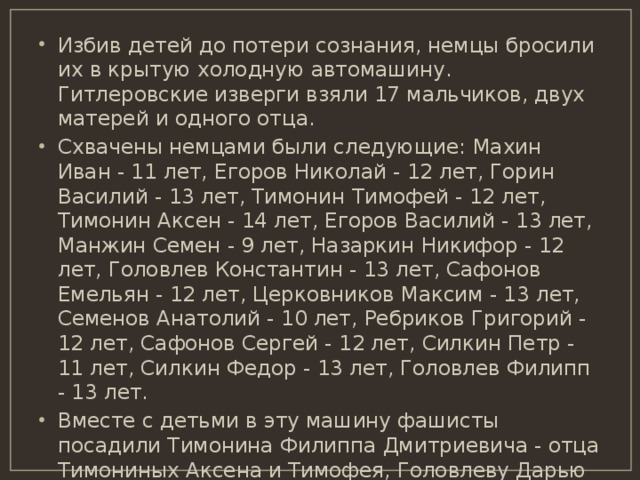 Избив детей до потери сознания, немцы бросили их в крытую холодную автомашину. Гитлеровские изверги взяли 17 мальчиков, двух матерей и одного отца. Схвачены немцами были следующие: Махин Иван - 11 лет, Егоров Николай - 12 лет, Горин Василий - 13 лет, Тимонин Тимофей - 12 лет, Тимонин Аксен - 14 лет, Егоров Василий - 13 лет, Манжин Семен - 9 лет, Назаркин Никифор - 12 лет, Головлев Константин - 13 лет, Сафонов Емельян - 12 лет, Церковников Максим - 13 лет, Семенов Анатолий - 10 лет, Ребриков Григорий - 12 лет, Сафонов Сергей - 12 лет, Силкин Петр - 11 лет, Силкин Федор - 13 лет, Головлев Филипп - 13 лет. Вместе с детьми в эту машину фашисты посадили Тимонина Филиппа Дмитриевича - отца Тимониных Аксена и Тимофея, Головлеву Дарью Ивановну - мать Головлева Константина и Сафонову Степаниду Акимову - мать Сафонова Емельяна. 