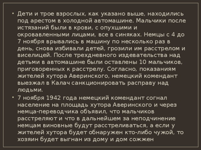 Дети и трое взрослых, как указано выше, находились под арестом в холодной автомашине. Мальчики после истязаний были в крови, с опухшими и окровавленными лицами, все в синяках. Немцы с 4 до 7 ноября врывались в машину по несколько раз в день, снова избивали детей, грозили им расстрелом и виселицей. После трехдневного издевательства над детьми в автомашине были оставлены 10 мальчиков, приговоренных к расстрелу. Согласно, показаниям жителей хутора Аверинского, немецкий комендант выезжал в Калач санкционировать расправу над людьми. 7 ноября 1942 года немецкий комендант согнал население на площадь хутора Аверинского и через немца-переводчика объявил, что мальчиков расстреляют и что в дальнейшем за неподчинение немцам виновные будут расстреливаться, а если у жителей хутора будет обнаружен кто-либо чужой, то хозяин будет выгнан из дому и дом сожжен 