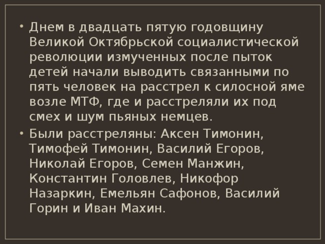 Днем в двадцать пятую годовщину Великой Октябрьской социалистической революции измученных после пыток детей начали выводить связанными по пять человек на расстрел к силосной яме возле МТФ, где и расстреляли их под смех и шум пьяных немцев. Были расстреляны: Аксен Тимонин, Тимофей Тимонин, Василий Егоров, Николай Егоров, Семен Манжин, Константин Головлев, Никофор Назаркин, Емельян Сафонов, Василий Горин и Иван Махин. 
