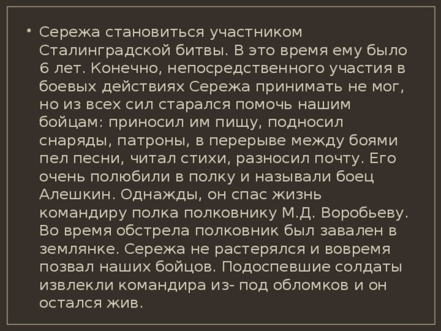Сережа становиться участником Сталинградской битвы. В это время ему было 6 лет. Конечно, непосредственного участия в боевых действиях Сережа принимать не мог, но из всех сил старался помочь нашим бойцам: приносил им пищу, подносил снаряды, патроны, в перерыве между боями пел песни, читал стихи, разносил почту. Его очень полюбили в полку и называли боец Алешкин. Однажды, он спас жизнь командиру полка полковнику М.Д. Воробьеву. Во время обстрела полковник был завален в землянке. Сережа не растерялся и вовремя позвал наших бойцов. Подоспевшие солдаты извлекли командира из- под обломков и он остался жив. 