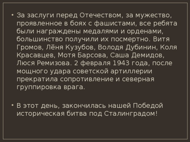 За заслуги перед Отечеством, за мужество, проявленное в боях с фашистами, все ребята были награждены медалями и орденами, большинство получили их посмертно.  Витя Громов, Лёня Кузубов, Володя Дубинин, Коля Красавцев, Мотя Барсова, Саша Демидов,  Люся Ремизова. 2 февраля 1943 года, после мощного удара советской артиллерии прекратила сопротивление и северная группировка врага. В этот день, закончилась нашей Победой историческая битва под Сталинградом! 