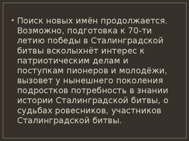 Поиск новых имён продолжается. Возможно, подготовка к 70-ти летию победы в Сталинградской битвы всколыхнёт интерес к патриотическим делам и поступкам пионеров и молодёжи, вызовет у нынешнего поколения подростков потребность в знании истории Сталинградской битвы, о судьбах ровесников, участников Сталинградской битвы. 