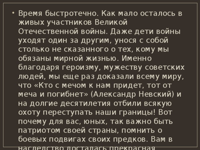 Время быстротечно. Как мало осталось в живых участников Великой Отечественной войны. Даже дети войны уходят один за другим, унося с собой столько не сказанного о тех, кому мы обязаны мирной жизнью. Именно благодаря героизму, мужеству советских людей, мы еще раз доказали всему миру, что «Кто с мечом к нам придет, тот от меча и погибнет» (Александр Невский) и на долгие десятилетия отбили всякую охоту переступать наши границы! Вот почему для вас, юных, так важно быть патриотом своей страны, помнить о боевых подвигах своих предков. Вам в наследство досталась прекрасная, богатая, могучая, гордая страна. Несите сквозь годы память о тех, кто ценой жизни сохранил её для потомков. 