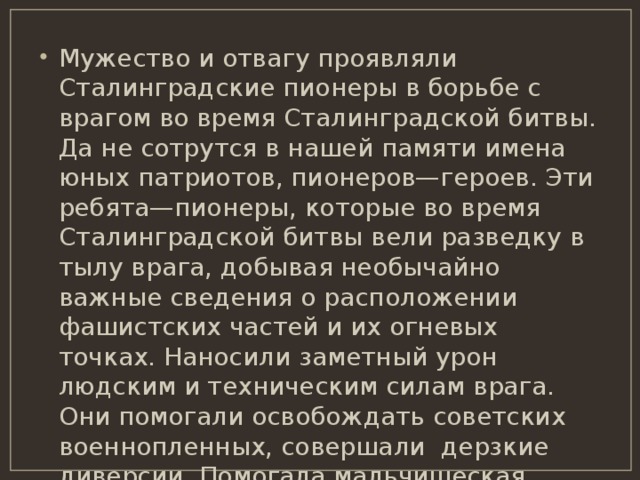 Мужество и отвагу проявляли Сталинградские пионеры в борьбе с врагом во время Сталинградской битвы. Да не сотрутся в нашей памяти имена юных патриотов, пионеров—героев. Эти ребята—пионеры, которые во время Сталинградской битвы вели разведку в тылу врага, добывая необычайно важные сведения о расположении фашистских частей и их огневых точках. Наносили заметный урон людским и техническим силам врага. Они помогали освобождать советских военнопленных, совершали дерзкие диверсии. Помогала мальчишеская сноровка в установке самодельных мин. Запомним их имена! 