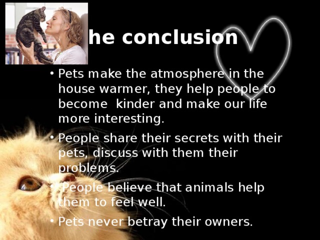 The conclusion Pets make the atmosphere in the house warmer, they help people to become kinder and make our life more interesting. People share their secrets with their pets, discuss with them their problems.  People believe that animals help them to feel well. Pets never betray their owners. 