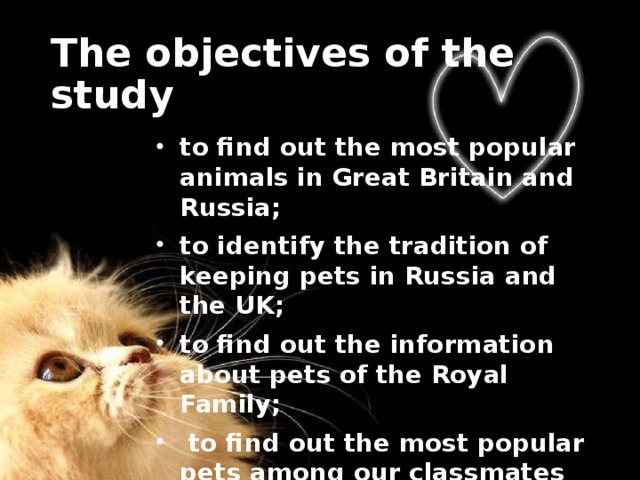 The objectives of the study to find out the most popular animals in Great Britain and Russia; to identify the tradition of keeping pets in Russia and the UK; to find out the information about pets of the Royal Family;  to find out the most popular pets among our classmates 