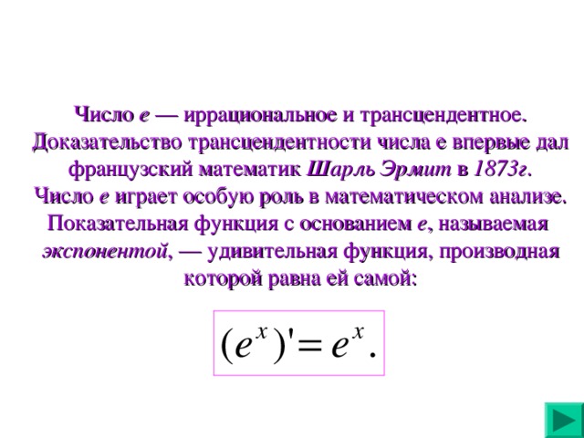 Число е — иррациональное и трансцендентное. Доказательство трансцендентности числа е впервые дал французский математик Шарль Эрмит в 1873г . Число е играет особую роль в математическом анализе. Показательная функция с основанием е , называемая экспонентой , — удивительная функция, производная которой равна ей самой: 